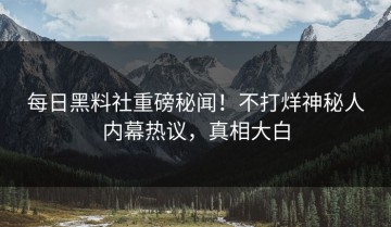 每日黑料社重磅秘闻！不打烊神秘人内幕热议，真相大白