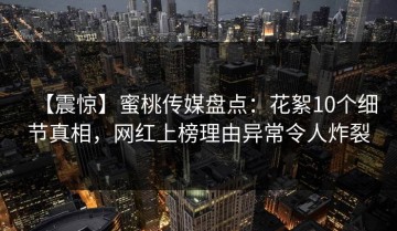 【震惊】蜜桃传媒盘点：花絮10个细节真相，网红上榜理由异常令人炸裂