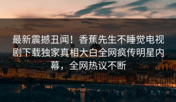 最新震撼丑闻！香蕉先生不睡觉电视剧下载独家真相大白全网疯传明星内幕，全网热议不断