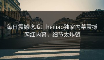 每日震撼吃瓜！heiliao独家内幕震撼网红内幕，细节太炸裂