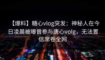 【爆料】糖心vlog突发：神秘人在今日凌晨被曝曾参与唐心volg，无法置信席卷全网