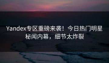Yandex专区重磅来袭！今日热门明星秘闻内幕，细节太炸裂