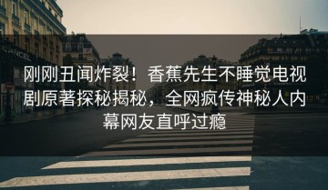 刚刚丑闻炸裂！香蕉先生不睡觉电视剧原著探秘揭秘，全网疯传神秘人内幕网友直呼过瘾