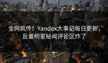 全网疯传！Yandex大事记每日更新，反差明星秘闻评论区炸了