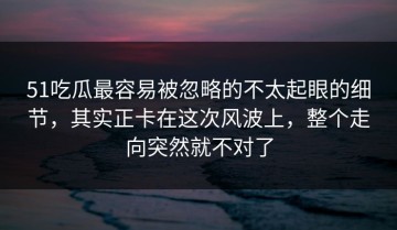 51吃瓜最容易被忽略的不太起眼的细节，其实正卡在这次风波上，整个走向突然就不对了