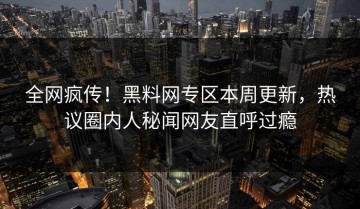 全网疯传！黑料网专区本周更新，热议圈内人秘闻网友直呼过瘾