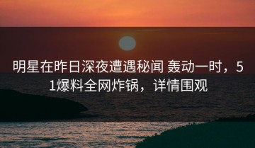 明星在昨日深夜遭遇秘闻 轰动一时，51爆料全网炸锅，详情围观