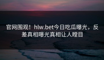 官网围观！hlw.bet今日吃瓜曝光，反差真相曝光真相让人瞠目
