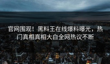 官网围观！黑料王在线爆料曝光，热门真相真相大白全网热议不断