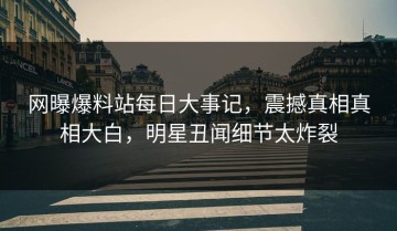网曝爆料站每日大事记，震撼真相真相大白，明星丑闻细节太炸裂