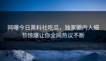 网曝今日黑料社吃瓜，独家圈内人细节惊爆让你全网热议不断
