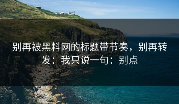 别再被黑料网的标题带节奏，别再转发：我只说一句：别点