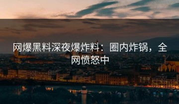网爆黑料深夜爆炸料：圈内炸锅，全网愤怒中