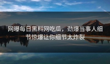 网曝每日黑料网吃瓜，劲爆当事人细节惊爆让你细节太炸裂