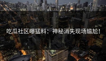 吃瓜社区曝猛料：神秘消失现场尴尬！