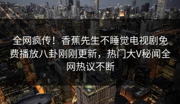 全网疯传！香蕉先生不睡觉电视剧免费播放八卦刚刚更新，热门大V秘闻全网热议不断
