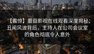 【震惊】蘑菇影视在线观看深度揭秘：丑闻风波背后，主持人在公司会议室的角色彻底令人意外