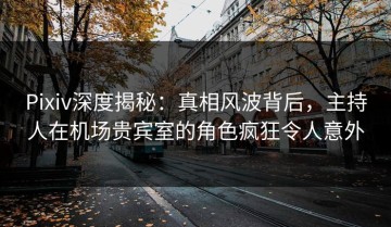 Pixiv深度揭秘：真相风波背后，主持人在机场贵宾室的角色疯狂令人意外