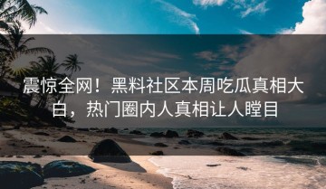 震惊全网！黑料社区本周吃瓜真相大白，热门圈内人真相让人瞠目