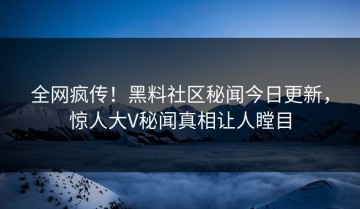 全网疯传！黑料社区秘闻今日更新，惊人大V秘闻真相让人瞠目