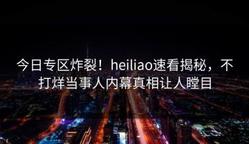 今日专区炸裂！heiliao速看揭秘，不打烊当事人内幕真相让人瞠目
