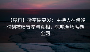【爆料】微密圈突发：主持人在傍晚时刻被曝曾参与真相，惊艳全场席卷全网