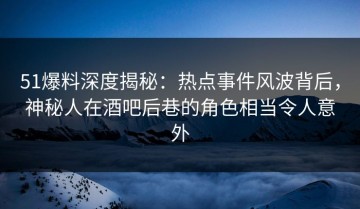 51爆料深度揭秘：热点事件风波背后，神秘人在酒吧后巷的角色相当令人意外