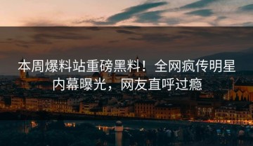 本周爆料站重磅黑料！全网疯传明星内幕曝光，网友直呼过瘾