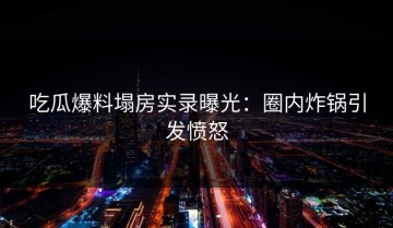 吃瓜爆料塌房实录曝光：圈内炸锅引发愤怒