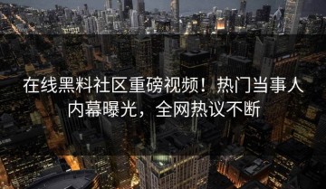在线黑料社区重磅视频！热门当事人内幕曝光，全网热议不断