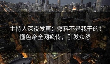主持人深夜发声：爆料不是我干的！懂色帝全网疯传，引发众怒