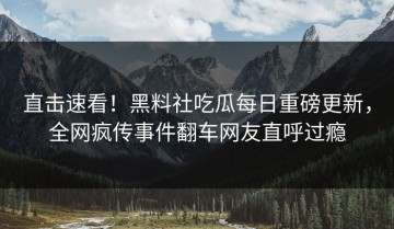 直击速看！黑料社吃瓜每日重磅更新，全网疯传事件翻车网友直呼过瘾
