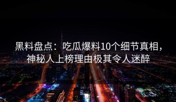 黑料盘点：吃瓜爆料10个细节真相，神秘人上榜理由极其令人迷醉