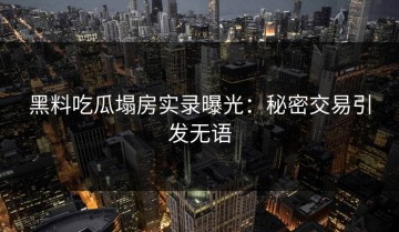 黑料吃瓜塌房实录曝光：秘密交易引发无语