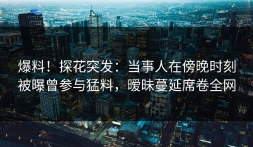 爆料！探花突发：当事人在傍晚时刻被曝曾参与猛料，暧昧蔓延席卷全网