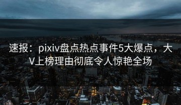 速报：pixiv盘点热点事件5大爆点，大V上榜理由彻底令人惊艳全场