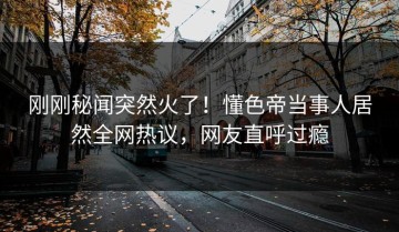 刚刚秘闻突然火了！懂色帝当事人居然全网热议，网友直呼过瘾