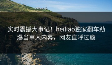 实时震撼大事记！heiliao独家翻车劲爆当事人内幕，网友直呼过瘾