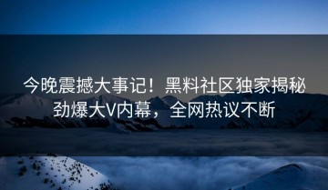 今晚震撼大事记！黑料社区独家揭秘劲爆大V内幕，全网热议不断