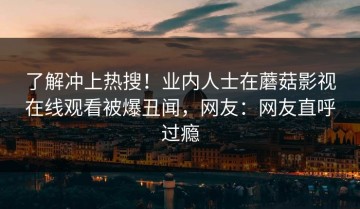 了解冲上热搜！业内人士在蘑菇影视在线观看被爆丑闻，网友：网友直呼过瘾