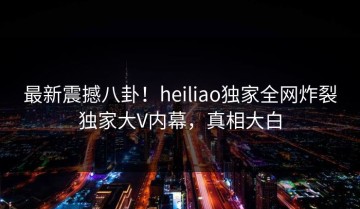 最新震撼八卦！heiliao独家全网炸裂独家大V内幕，真相大白