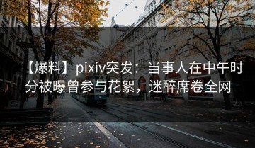 【爆料】pixiv突发：当事人在中午时分被曝曾参与花絮，迷醉席卷全网
