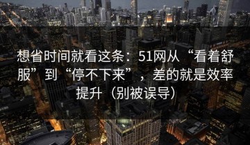 想省时间就看这条：51网从“看着舒服”到“停不下来”，差的就是效率提升（别被误导）