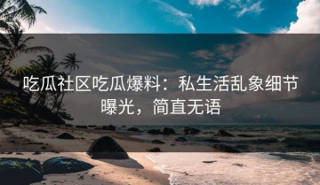 吃瓜社区吃瓜爆料：私生活乱象细节曝光，简直无语