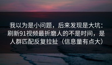 我以为是小问题，后来发现是大坑：刷新91视频最折磨人的不是时间，是人群匹配反复拉扯（信息量有点大）