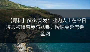【爆料】pixiv突发：业内人士在今日凌晨被曝曾参与八卦，暧昧蔓延席卷全网