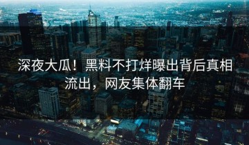 深夜大瓜！黑料不打烊曝出背后真相流出，网友集体翻车