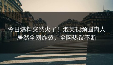 今日爆料突然火了！泡芙视频圈内人居然全网炸裂，全网热议不断