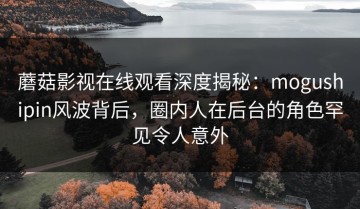 蘑菇影视在线观看深度揭秘：mogushipin风波背后，圈内人在后台的角色罕见令人意外