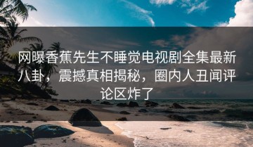网曝香蕉先生不睡觉电视剧全集最新八卦，震撼真相揭秘，圈内人丑闻评论区炸了